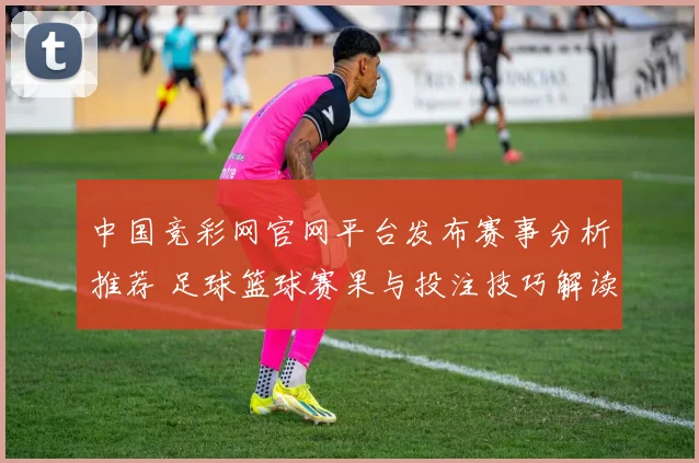 中国竞彩网官网平台发布赛事分析推荐 足球篮球赛果与投注技巧解读