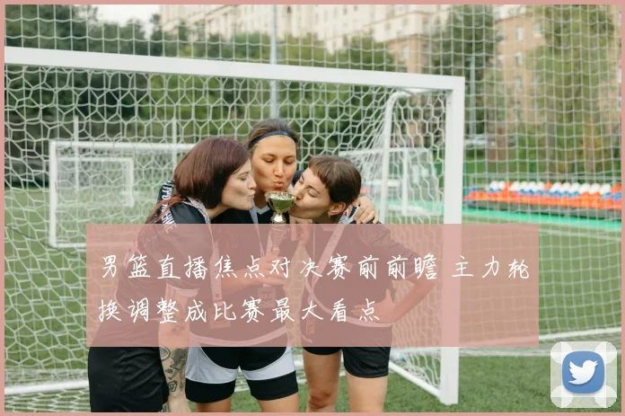 男篮直播焦点对决赛前前瞻 主力轮换调整成比赛最大看点