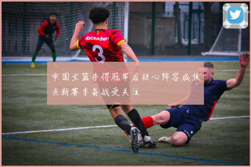 中国女篮夺得冠军后核心阵容成焦点新赛季备战受关注