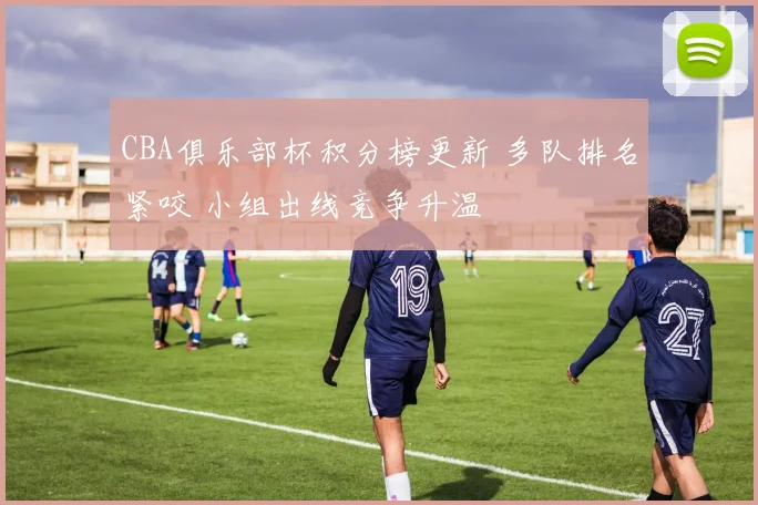 CBA俱乐部杯积分榜更新 多队排名紧咬 小组出线竞争升温