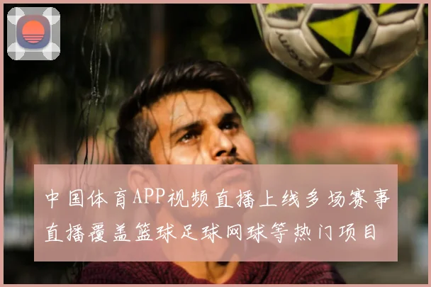 中国体育APP视频直播上线多场赛事直播覆盖篮球足球网球等热门项目