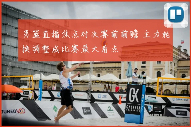 男篮直播焦点对决赛前前瞻 主力轮换调整成比赛最大看点