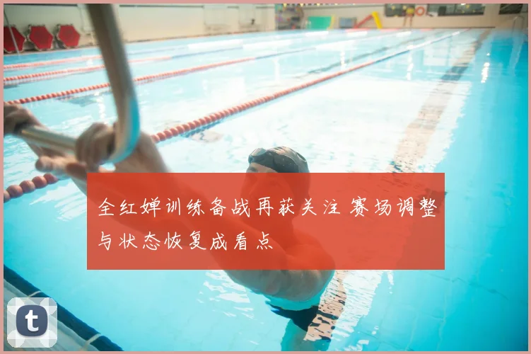 全红婵训练备战再获关注 赛场调整与状态恢复成看点