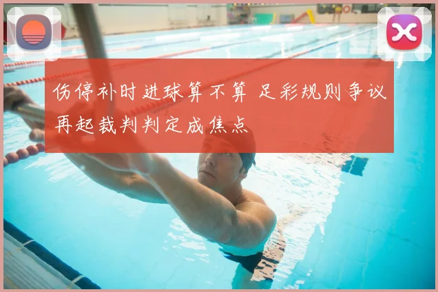 伤停补时进球算不算 足彩规则争议再起裁判判定成焦点