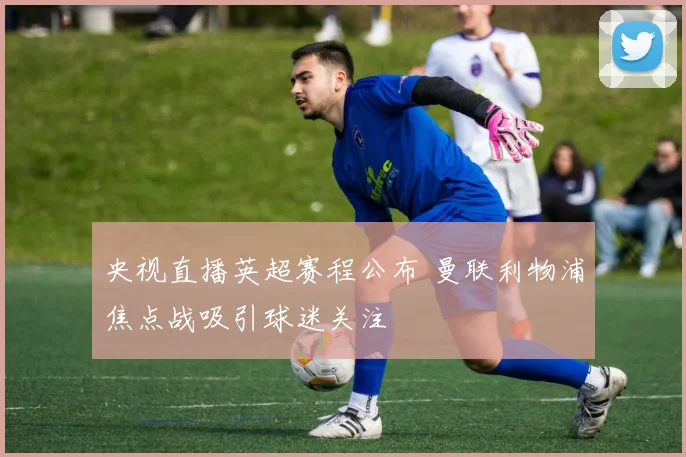 央视直播英超赛程公布 曼联利物浦焦点战吸引球迷关注