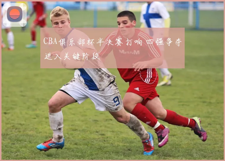 CBA俱乐部杯半决赛打响 四强争夺进入关键阶段