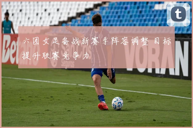 六团女足备战新赛季阵容调整 目标提升联赛竞争力