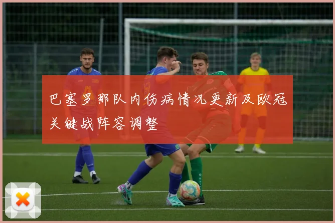 巴塞罗那队内伤病情况更新及欧冠关键战阵容调整