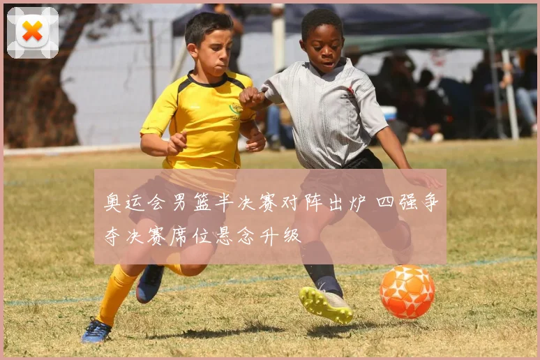 奥运会男篮半决赛对阵出炉 四强争夺决赛席位悬念升级