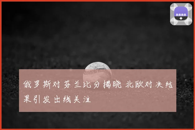 俄罗斯对芬兰比分揭晓 北欧对决结果引发出线关注