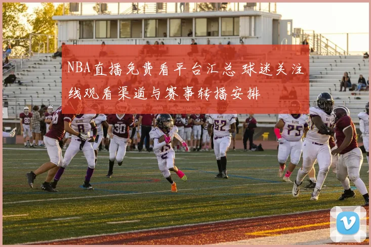 NBA直播免费看平台汇总 球迷关注线观看渠道与赛事转播安排