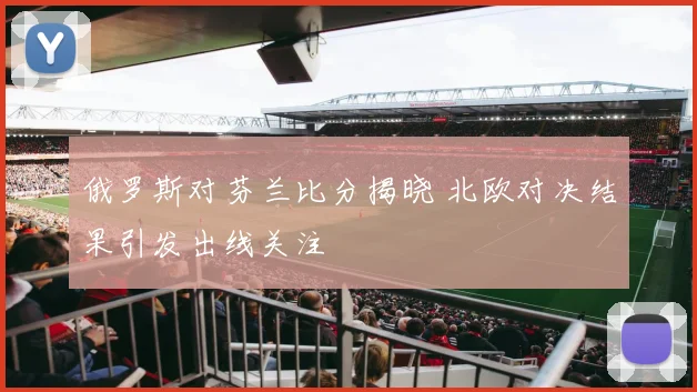俄罗斯对芬兰比分揭晓 北欧对决结果引发出线关注