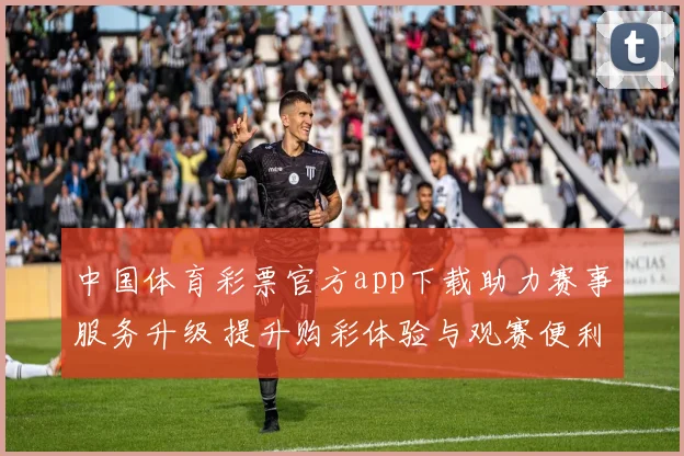 中国体育彩票官方app下载助力赛事服务升级 提升购彩体验与观赛便利