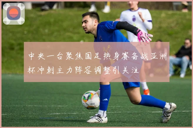 中央一台聚焦国足热身赛备战亚洲杯冲刺主力阵容调整引关注