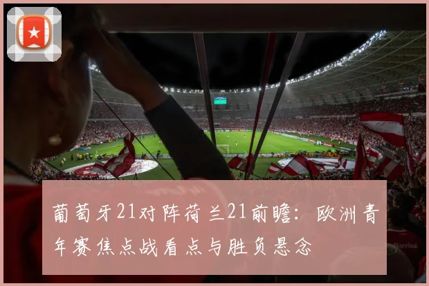 葡萄牙21对阵荷兰21前瞻：欧洲青年赛焦点战看点与胜负悬念