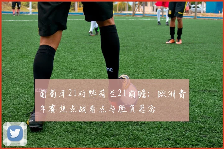 葡萄牙21对阵荷兰21前瞻：欧洲青年赛焦点战看点与胜负悬念