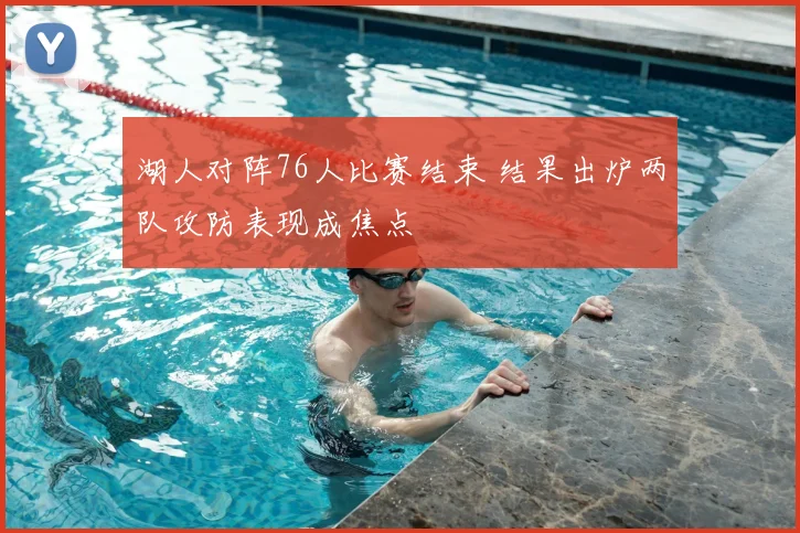 湖人对阵76人比赛结束 结果出炉两队攻防表现成焦点