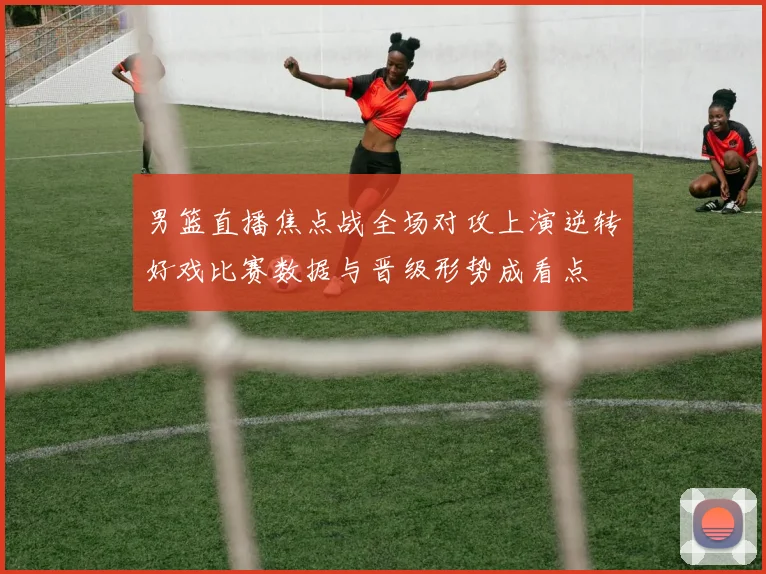 男篮直播焦点战全场对攻上演逆转好戏比赛数据与晋级形势成看点