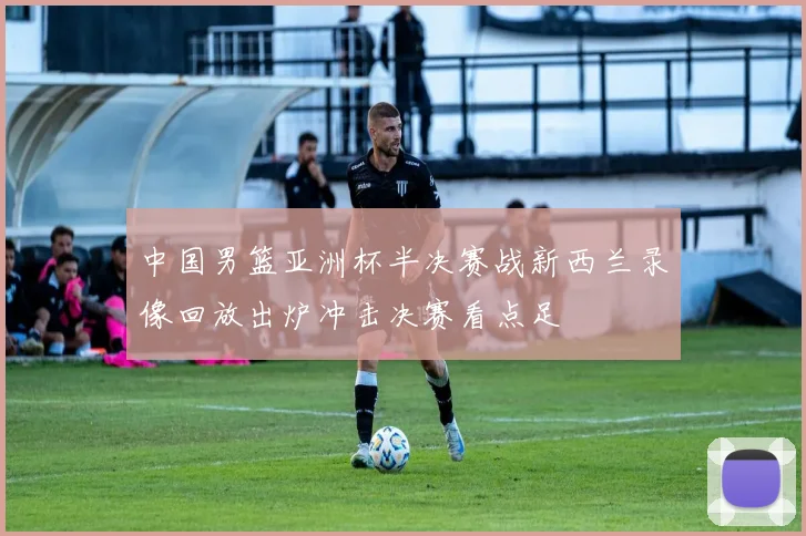 中国男篮亚洲杯半决赛战新西兰录像回放出炉冲击决赛看点足