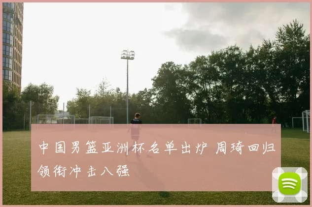 中国男篮亚洲杯名单出炉 周琦回归领衔冲击八强