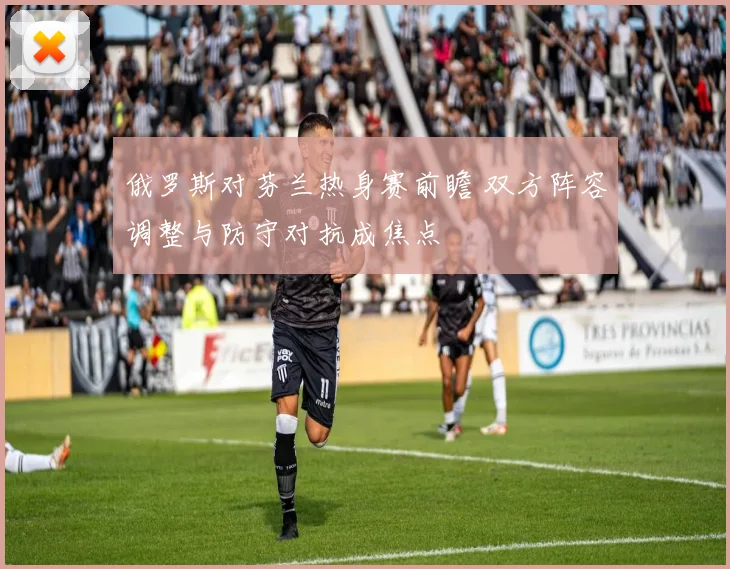 俄罗斯对芬兰热身赛前瞻 双方阵容调整与防守对抗成焦点