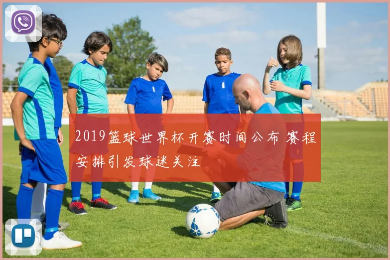 2019篮球世界杯开赛时间公布 赛程安排引发球迷关注