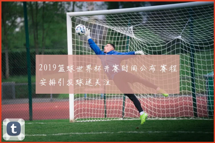 2019篮球世界杯开赛时间公布 赛程安排引发球迷关注