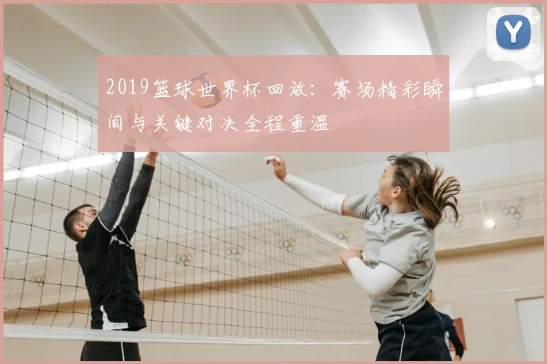2019篮球世界杯回放:赛场精彩瞬间与关键对决全程重温