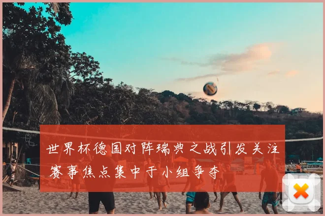 世界杯德国对阵瑞典之战引发关注 赛事焦点集中于小组争夺