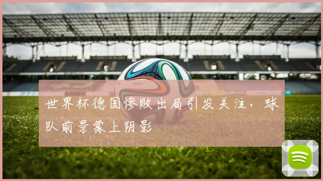 世界杯德国惨败出局引发关注，球队前景蒙上阴影