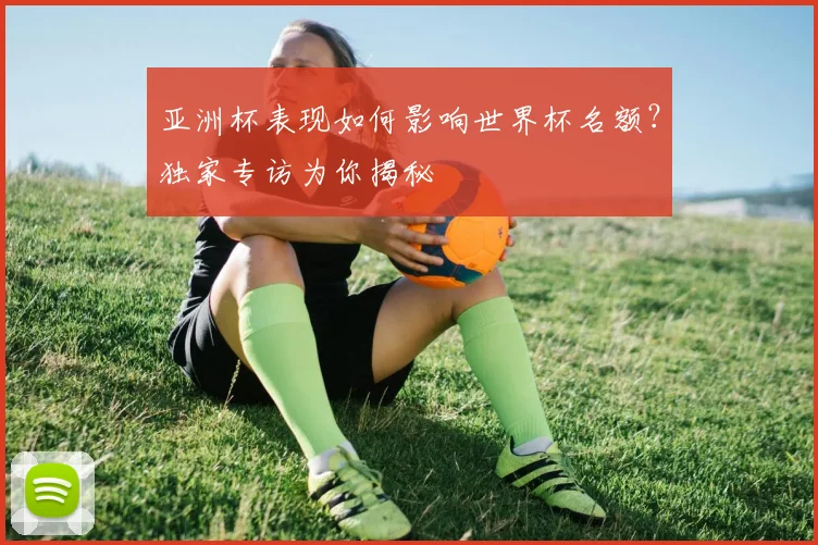 亚洲杯表现如何影响世界杯名额？独家专访为你揭秘