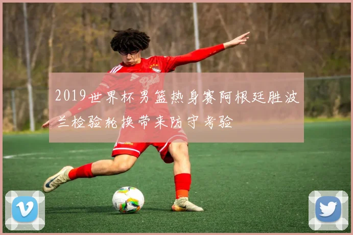 2019世界杯男篮热身赛阿根廷胜波兰检验轮换带来防守考验