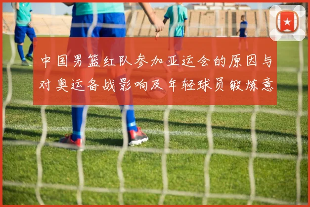 中国男篮红队参加亚运会的原因与对奥运备战影响及年轻球员锻炼意义